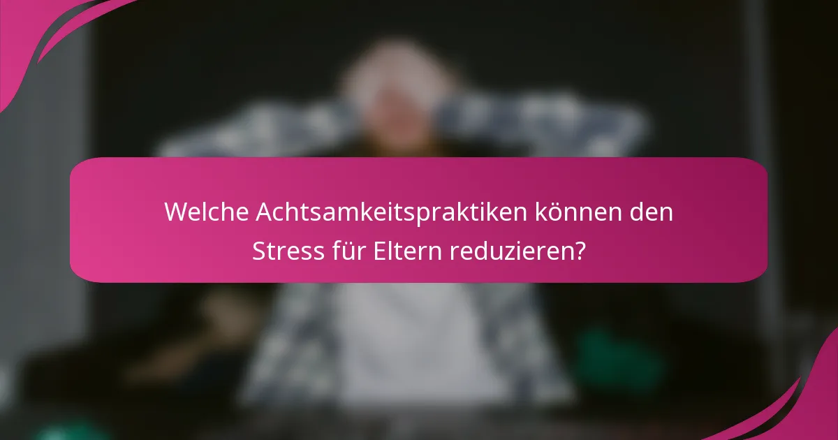 Welche Achtsamkeitspraktiken können den Stress für Eltern reduzieren?